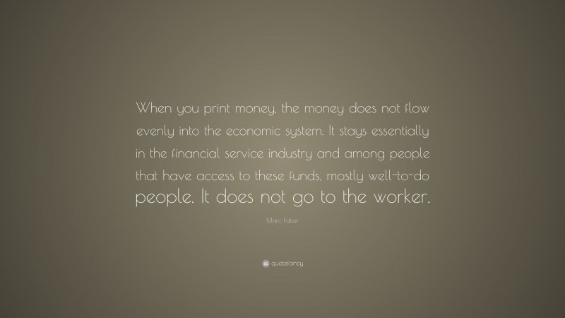 Marc Faber Quote: “When you print money, the money does not flow evenly into the economic system. It stays essentially in the financial service industry and among people that have access to these funds, mostly well-to-do people. It does not go to the worker.”