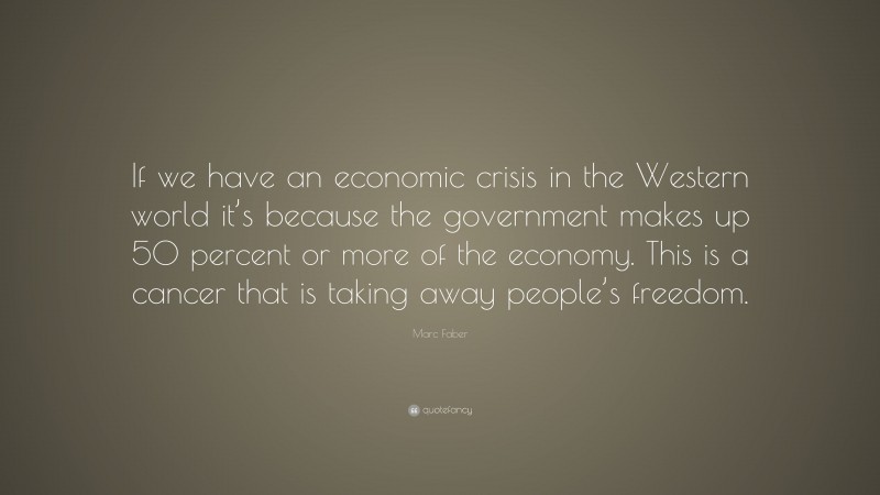 Marc Faber Quote: “If we have an economic crisis in the Western world it’s because the government makes up 50 percent or more of the economy. This is a cancer that is taking away people’s freedom.”