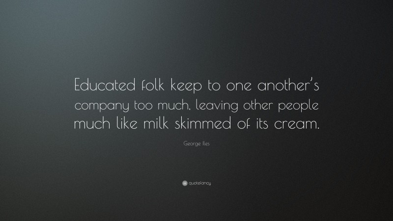 George Iles Quote: “Educated folk keep to one another’s company too much, leaving other people much like milk skimmed of its cream.”