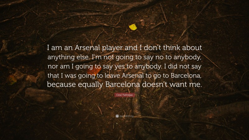 Cesc Fabregas Quote: “I am an Arsenal player and I don’t think about anything else. I’m not going to say no to anybody, nor am I going to say yes to anybody. I did not say that I was going to leave Arsenal to go to Barcelona, because equally Barcelona doesn’t want me.”