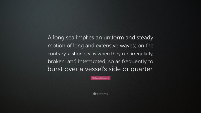 William Falconer Quote: “A long sea implies an uniform and steady motion of long and extensive waves; on the contrary, a short sea is when they run irregularly, broken, and interrupted; so as frequently to burst over a vessel’s side or quarter.”
