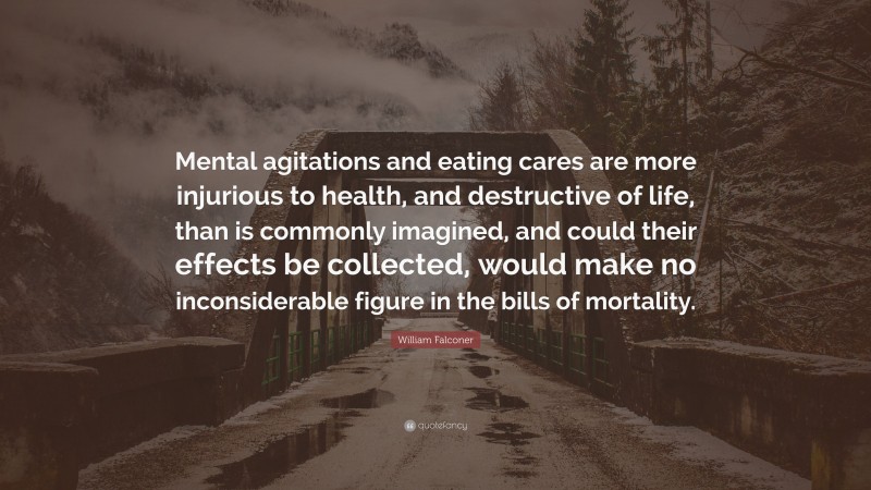 William Falconer Quote: “Mental agitations and eating cares are more injurious to health, and destructive of life, than is commonly imagined, and could their effects be collected, would make no inconsiderable figure in the bills of mortality.”
