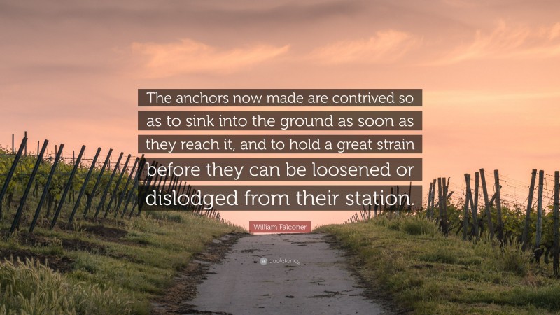 William Falconer Quote: “The anchors now made are contrived so as to sink into the ground as soon as they reach it, and to hold a great strain before they can be loosened or dislodged from their station.”