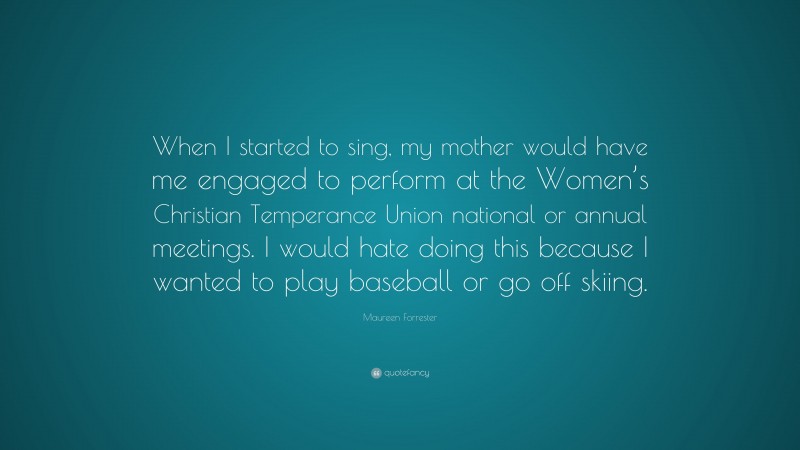 Maureen Forrester Quote: “When I started to sing, my mother would have me engaged to perform at the Women’s Christian Temperance Union national or annual meetings. I would hate doing this because I wanted to play baseball or go off skiing.”