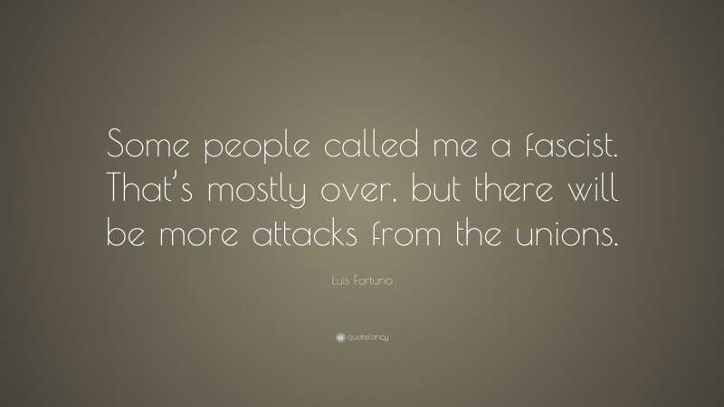Luis Fortuno Quote: “Some people called me a fascist. That’s mostly over, but there will be more attacks from the unions.”