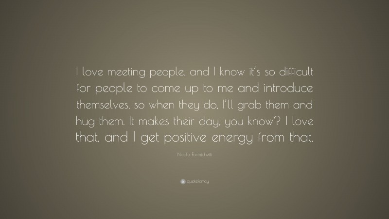 Nicola Formichetti Quote: “I love meeting people, and I know it’s so difficult for people to come up to me and introduce themselves, so when they do, I’ll grab them and hug them. It makes their day, you know? I love that, and I get positive energy from that.”
