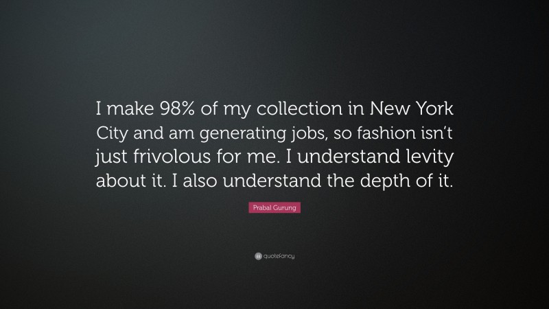 Prabal Gurung Quote: “I make 98% of my collection in New York City and am generating jobs, so fashion isn’t just frivolous for me. I understand levity about it. I also understand the depth of it.”