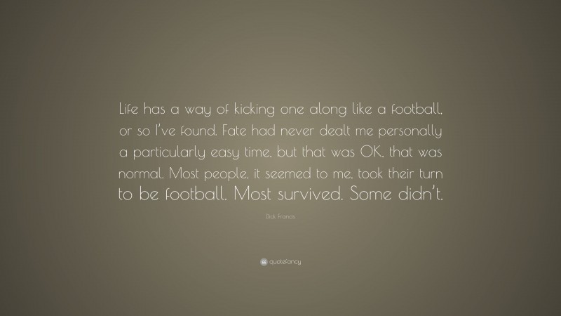 Dick Francis Quote: “Life has a way of kicking one along like a football, or so I’ve found. Fate had never dealt me personally a particularly easy time, but that was OK, that was normal. Most people, it seemed to me, took their turn to be football. Most survived. Some didn’t.”