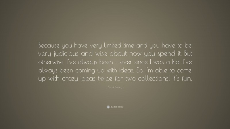 Prabal Gurung Quote: “Because you have very limited time and you have to be very judicious and wise about how you spend it. But otherwise, I’ve always been – ever since I was a kid, I’ve always been coming up with ideas. So I’m able to come up with crazy ideas twice for two collections! It’s fun.”
