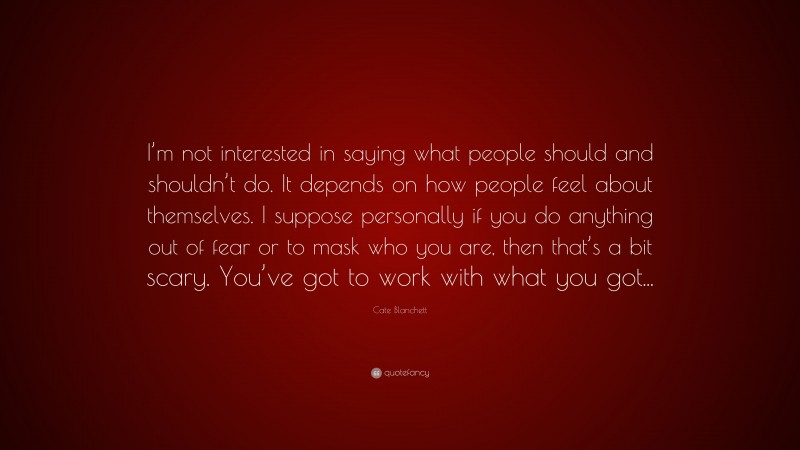 Cate Blanchett Quote: “I’m not interested in saying what people should and shouldn’t do. It depends on how people feel about themselves. I suppose personally if you do anything out of fear or to mask who you are, then that’s a bit scary. You’ve got to work with what you got...”