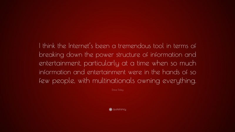 Dave Foley Quote: “I think the Internet’s been a tremendous tool in terms of breaking down the power structure of information and entertainment, particularly at a time when so much information and entertainment were in the hands of so few people, with multinationals owning everything.”