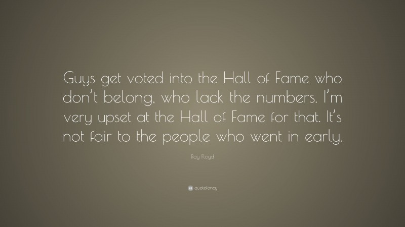 Ray Floyd Quote: “Guys get voted into the Hall of Fame who don’t belong, who lack the numbers. I’m very upset at the Hall of Fame for that. It’s not fair to the people who went in early.”