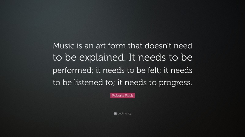 Roberta Flack Quote: “Music is an art form that doesn’t need to be explained. It needs to be performed; it needs to be felt; it needs to be listened to; it needs to progress.”