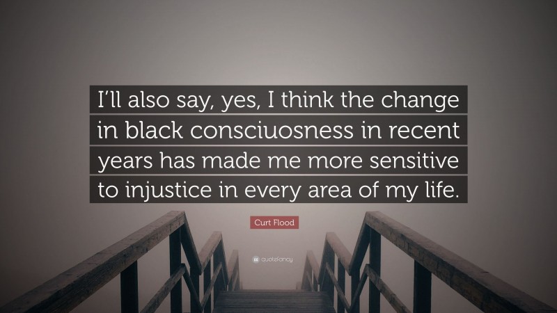 Curt Flood Quote: “I’ll also say, yes, I think the change in black consciuosness in recent years has made me more sensitive to injustice in every area of my life.”