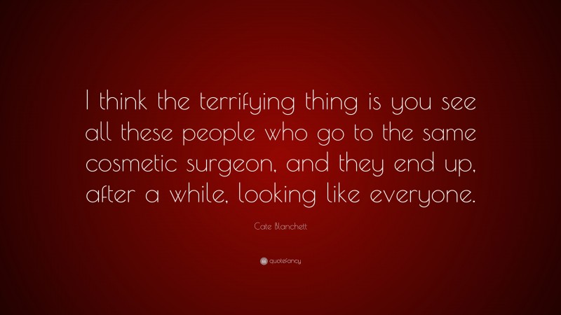 Cate Blanchett Quote: “I think the terrifying thing is you see all these people who go to the same cosmetic surgeon, and they end up, after a while, looking like everyone.”
