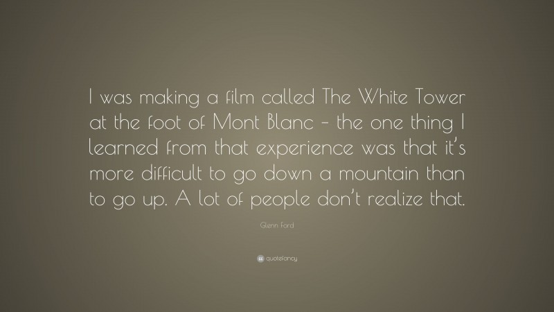 Glenn Ford Quote: “I was making a film called The White Tower at the foot of Mont Blanc – the one thing I learned from that experience was that it’s more difficult to go down a mountain than to go up. A lot of people don’t realize that.”