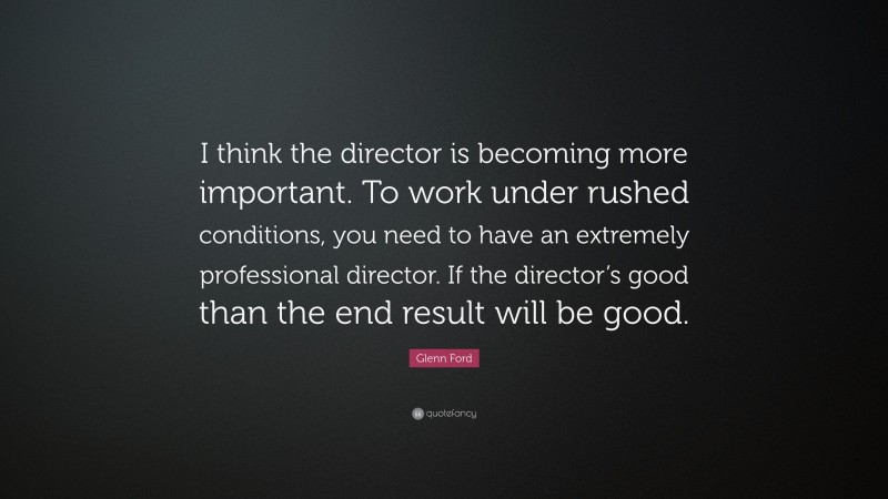Glenn Ford Quote: “I think the director is becoming more important. To work under rushed conditions, you need to have an extremely professional director. If the director’s good than the end result will be good.”