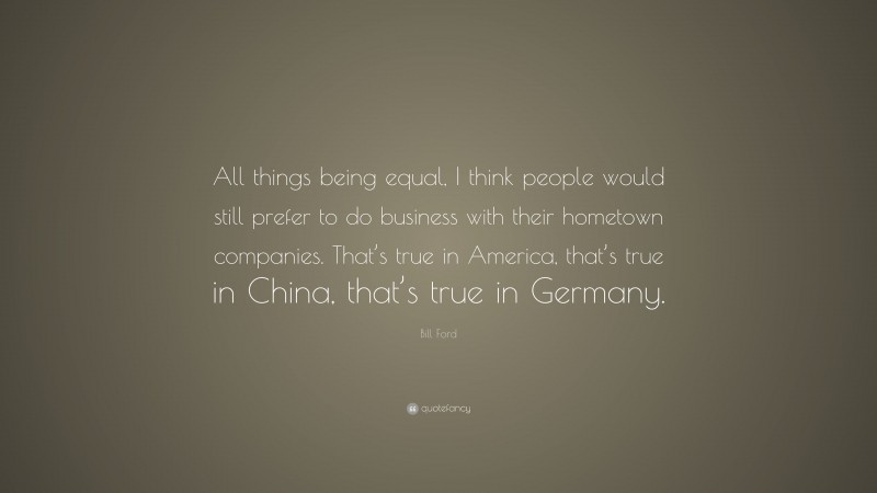 Bill Ford Quote: “All things being equal, I think people would still prefer to do business with their hometown companies. That’s true in America, that’s true in China, that’s true in Germany.”