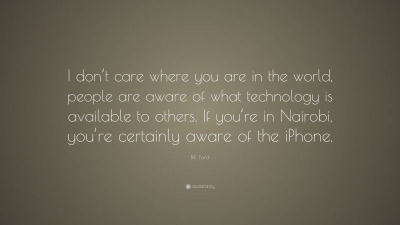 Bill Ford Quote: “I don’t care where you are in the world, people are aware of what technology is available to others. If you’re in Nairobi, you’re certainly aware of the iPhone.”