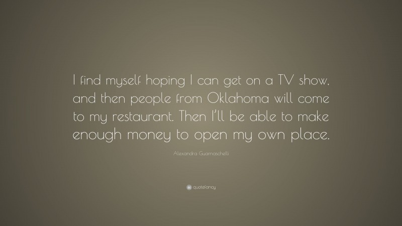 Alexandra Guarnaschelli Quote: “I find myself hoping I can get on a TV show, and then people from Oklahoma will come to my restaurant. Then I’ll be able to make enough money to open my own place.”