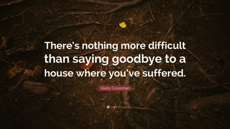 Vasily Grossman Quote: “There’s nothing more difficult than saying goodbye to a house where you’ve suffered.”