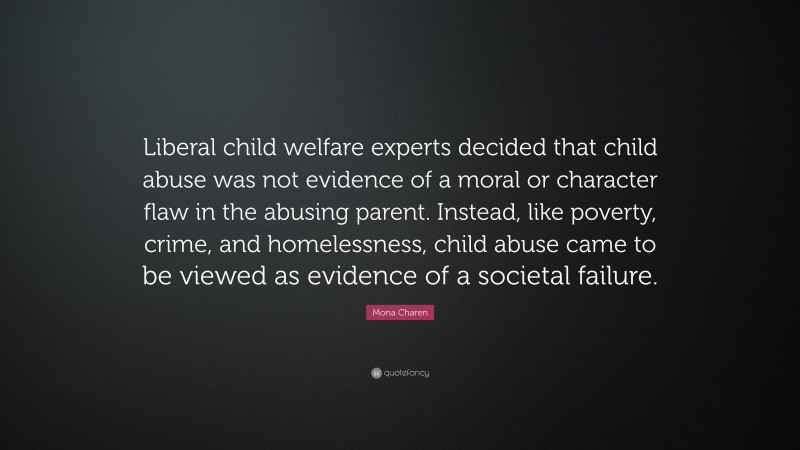 Mona Charen Quote: “Liberal child welfare experts decided that child abuse was not evidence of a moral or character flaw in the abusing parent. Instead, like poverty, crime, and homelessness, child abuse came to be viewed as evidence of a societal failure.”