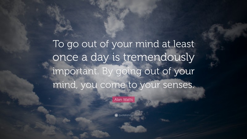 Alan Watts Quote: “To go out of your mind at least once a day is tremendously important. By going out of your mind, you come to your senses.”