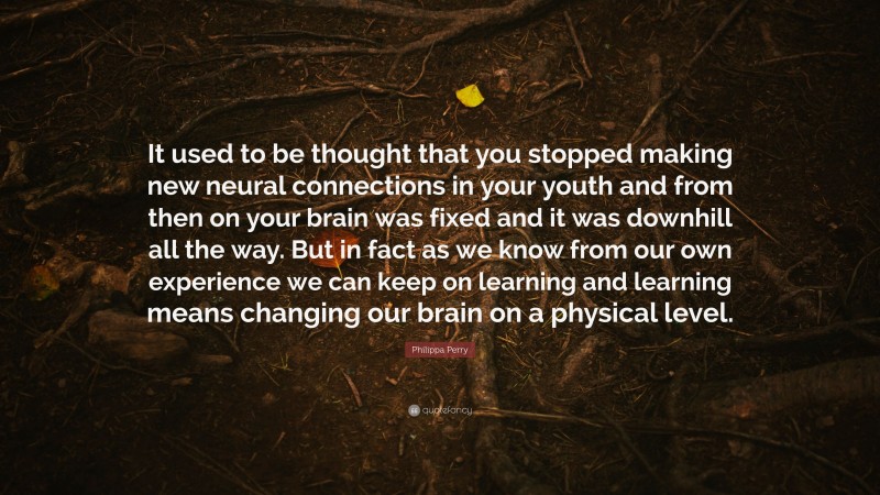 Philippa Perry Quote: “It used to be thought that you stopped making new neural connections in your youth and from then on your brain was fixed and it was downhill all the way. But in fact as we know from our own experience we can keep on learning and learning means changing our brain on a physical level.”