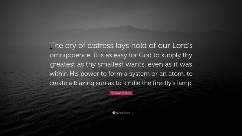 Thomas Guthrie Quote: “The cry of distress lays hold of our Lord’s omnipotence. It is as easy for God to supply thy greatest as thy smallest wants, even as it was within His power to form a system or an atom, to create a blazing sun as to kindle the fire-fly’s lamp.”