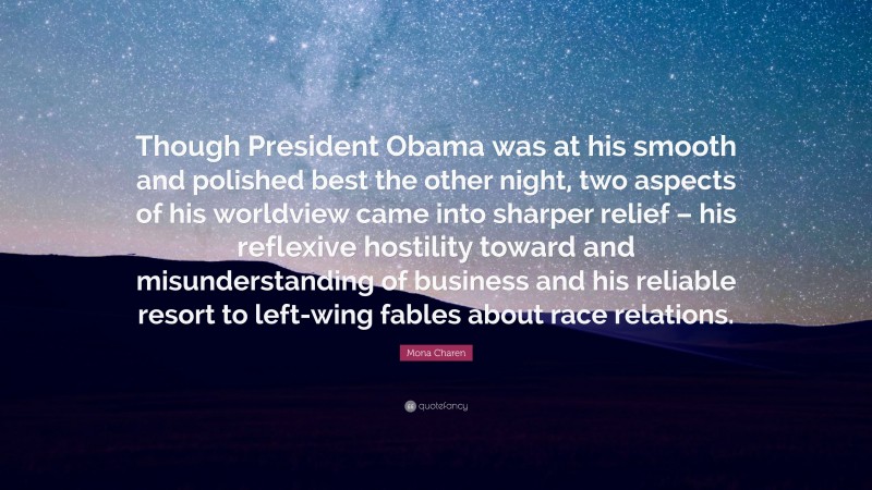 Mona Charen Quote: “Though President Obama was at his smooth and polished best the other night, two aspects of his worldview came into sharper relief – his reflexive hostility toward and misunderstanding of business and his reliable resort to left-wing fables about race relations.”