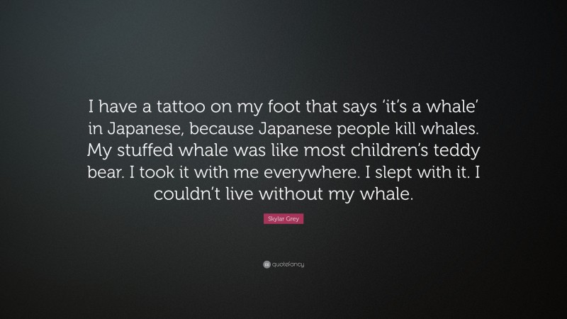 Skylar Grey Quote: “I have a tattoo on my foot that says ‘it’s a whale’ in Japanese, because Japanese people kill whales. My stuffed whale was like most children’s teddy bear. I took it with me everywhere. I slept with it. I couldn’t live without my whale.”