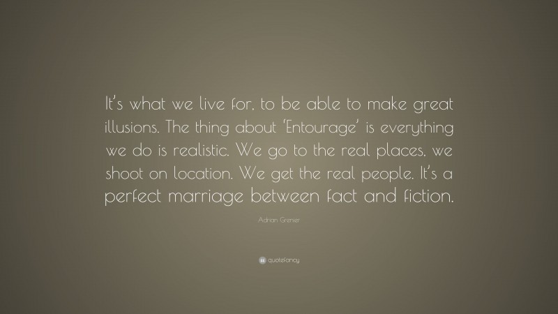 Adrian Grenier Quote: “It’s what we live for, to be able to make great illusions. The thing about ‘Entourage’ is everything we do is realistic. We go to the real places, we shoot on location. We get the real people. It’s a perfect marriage between fact and fiction.”