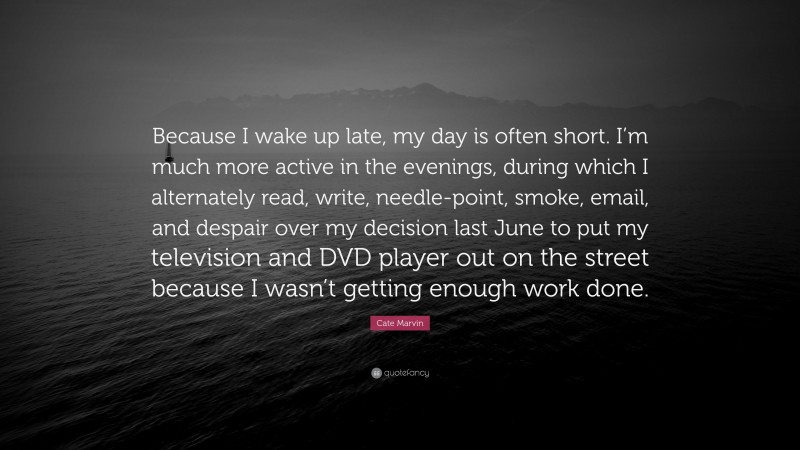 Cate Marvin Quote: “Because I wake up late, my day is often short. I’m much more active in the evenings, during which I alternately read, write, needle-point, smoke, email, and despair over my decision last June to put my television and DVD player out on the street because I wasn’t getting enough work done.”