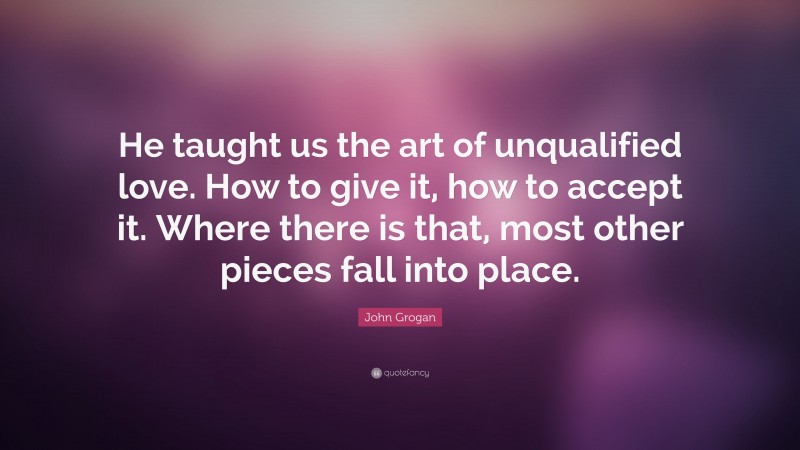 John Grogan Quote: “He taught us the art of unqualified love. How to give it, how to accept it. Where there is that, most other pieces fall into place.”