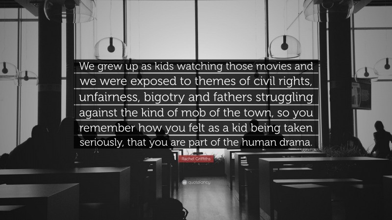 Rachel Griffiths Quote: “We grew up as kids watching those movies and we were exposed to themes of civil rights, unfairness, bigotry and fathers struggling against the kind of mob of the town, so you remember how you felt as a kid being taken seriously, that you are part of the human drama.”