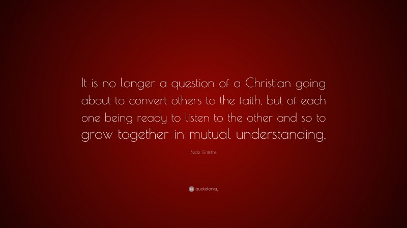 Bede Griffiths Quote: “It is no longer a question of a Christian going about to convert others to the faith, but of each one being ready to listen to the other and so to grow together in mutual understanding.”