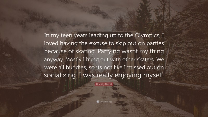 Dorothy Hamill Quote: “In my teen years leading up to the Olympics, I loved having the excuse to skip out on parties because of skating. Partying wasnt my thing anyway. Mostly I hung out with other skaters. We were all buddies, so its not like I missed out on socializing. I was really enjoying myself.”
