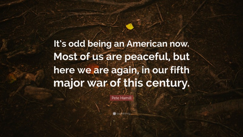 Pete Hamill Quote: “It’s odd being an American now. Most of us are peaceful, but here we are again, in our fifth major war of this century.”