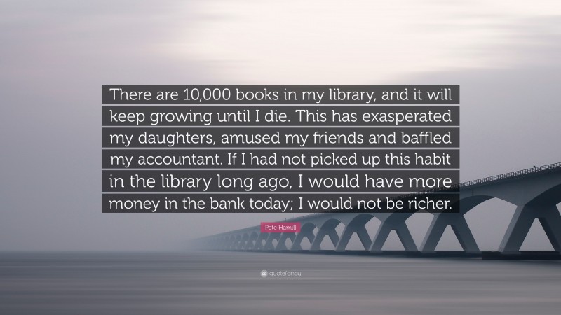 Pete Hamill Quote: “There are 10,000 books in my library, and it will keep growing until I die. This has exasperated my daughters, amused my friends and baffled my accountant. If I had not picked up this habit in the library long ago, I would have more money in the bank today; I would not be richer.”