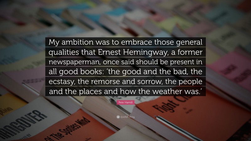 Pete Hamill Quote: “My ambition was to embrace those general qualities that Ernest Hemingway, a former newspaperman, once said should be present in all good books: ‘the good and the bad, the ecstasy, the remorse and sorrow, the people and the places and how the weather was.’”