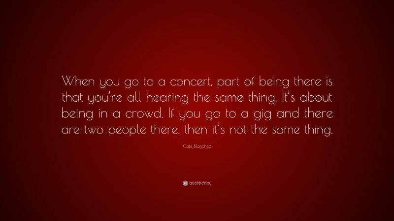 Cate Blanchett Quote: “When you go to a concert, part of being there is that you’re all hearing the same thing. It’s about being in a crowd. If you go to a gig and there are two people there, then it’s not the same thing.”