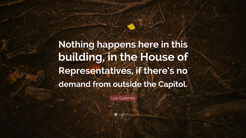 Luis Gutierrez Quote: “Nothing happens here in this building, in the House of Representatives, if there’s no demand from outside the Capitol.”