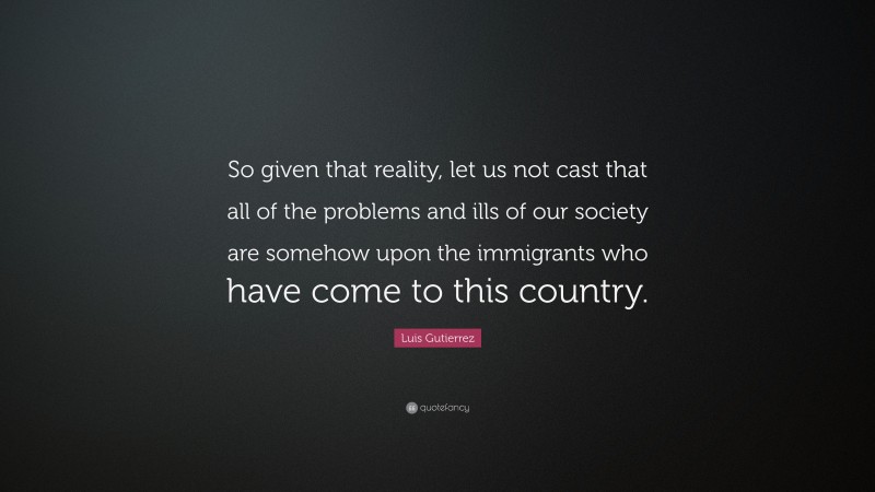 Luis Gutierrez Quote: “So given that reality, let us not cast that all of the problems and ills of our society are somehow upon the immigrants who have come to this country.”
