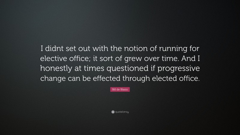 Bill de Blasio Quote: “I didnt set out with the notion of running for elective office; it sort of grew over time. And I honestly at times questioned if progressive change can be effected through elected office.”