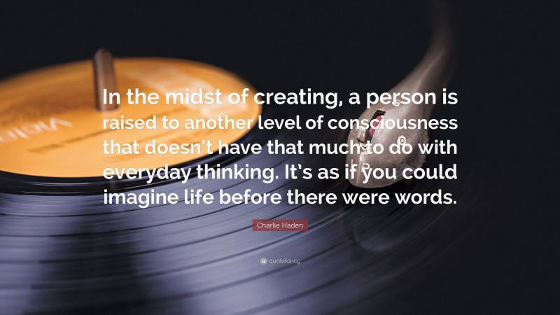 Charlie Haden Quote: “In the midst of creating, a person is raised to another level of consciousness that doesn’t have that much to do with everyday thinking. It’s as if you could imagine life before there were words.”