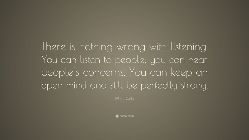 Bill de Blasio Quote: “There is nothing wrong with listening. You can listen to people; you can hear people’s concerns. You can keep an open mind and still be perfectly strong.”
