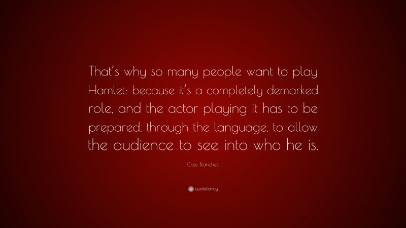 Cate Blanchett Quote: “That’s why so many people want to play Hamlet: because it’s a completely demarked role, and the actor playing it has to be prepared, through the language, to allow the audience to see into who he is.”