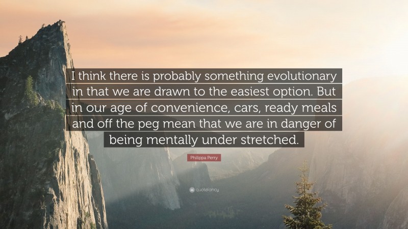 Philippa Perry Quote: “I think there is probably something evolutionary in that we are drawn to the easiest option. But in our age of convenience, cars, ready meals and off the peg mean that we are in danger of being mentally under stretched.”
