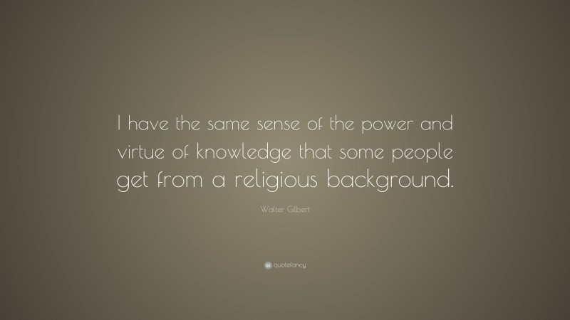 Walter Gilbert Quote: “I have the same sense of the power and virtue of knowledge that some people get from a religious background.”