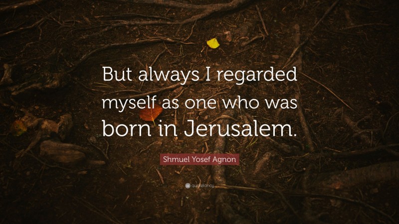 Shmuel Yosef Agnon Quote: “But always I regarded myself as one who was born in Jerusalem.”